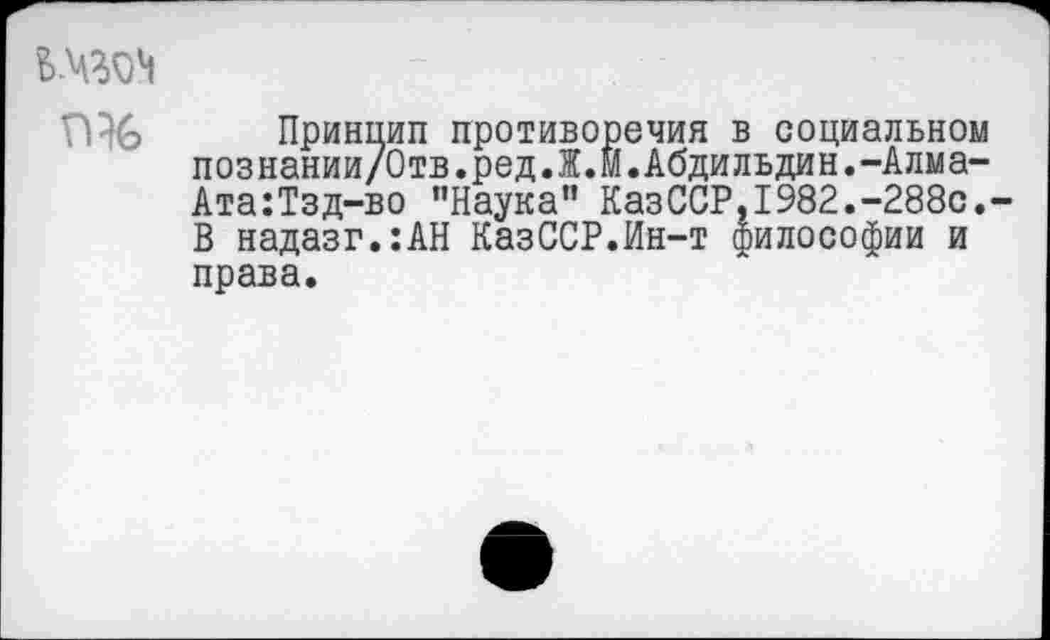 ﻿Ь-ЧЗМ
Принцип противоречия в социальном познании/Отв.ред.Ж.М.Абдильдин.-Алма-Ата:Тзд-во "Наука" КазССР,1982.-288с.-В надазг.:АН КазССР.Ин-т философии и права.